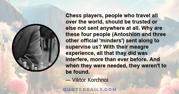 Chess players, people who travel all over the world, should be trusted or else not sent anywhere at all. Why are these four people (Antoshion and three other official 'minders') sent along to supervise us? With their