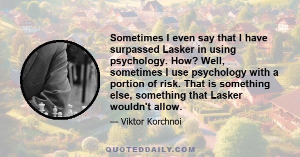 Sometimes I even say that I have surpassed Lasker in using psychology. How? Well, sometimes I use psychology with a portion of risk. That is something else, something that Lasker wouldn't allow.