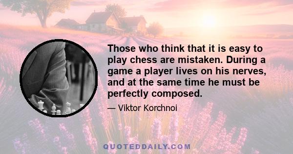 Those who think that it is easy to play chess are mistaken. During a game a player lives on his nerves, and at the same time he must be perfectly composed.