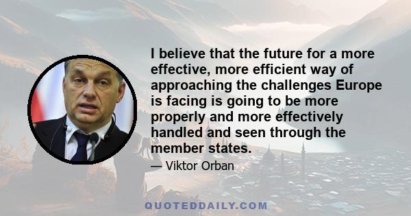 I believe that the future for a more effective, more efficient way of approaching the challenges Europe is facing is going to be more properly and more effectively handled and seen through the member states.