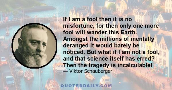 If I am a fool then it is no misfortune, for then only one more fool will wander this Earth. Amongst the millions of mentally deranged it would barely be noticed. But what if I am not a fool, and that science itself has 