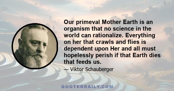 Our primeval Mother Earth is an organism that no science in the world can rationalize. Everything on her that crawls and flies is dependent upon Her and all must hopelessly perish if that Earth dies that feeds us.