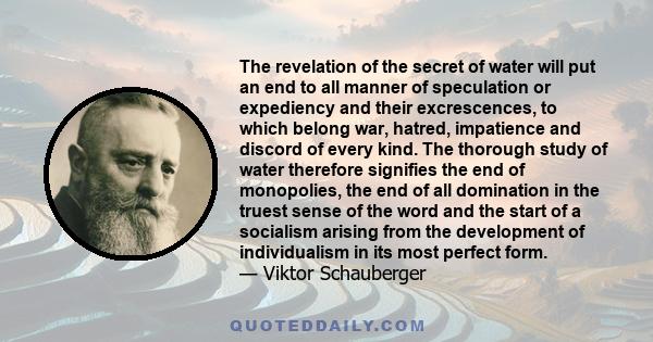 The revelation of the secret of water will put an end to all manner of speculation or expediency and their excrescences, to which belong war, hatred, impatience and discord of every kind. The thorough study of water