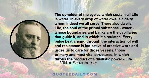 The upholder of the cycles which sustain all Life is water. In every drop of water dwells a deity whom indeed we all serve. There also dwells Life, the soul of the primal substance - water - whose boundaries and banks