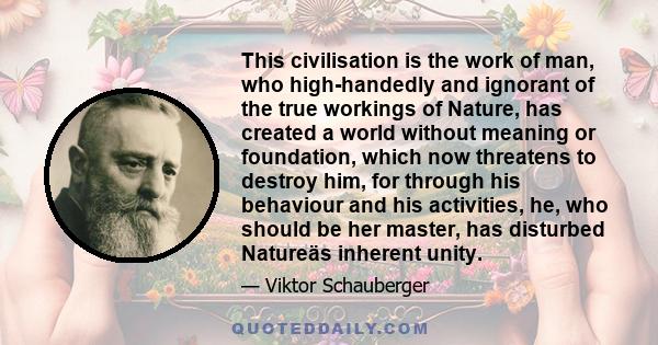 This civilisation is the work of man, who high-handedly and ignorant of the true workings of Nature, has created a world without meaning or foundation, which now threatens to destroy him, for through his behaviour and