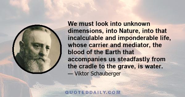 We must look into unknown dimensions, into Nature, into that incalculable and imponderable life, whose carrier and mediator, the blood of the Earth that accompanies us steadfastly from the cradle to the grave, is water.