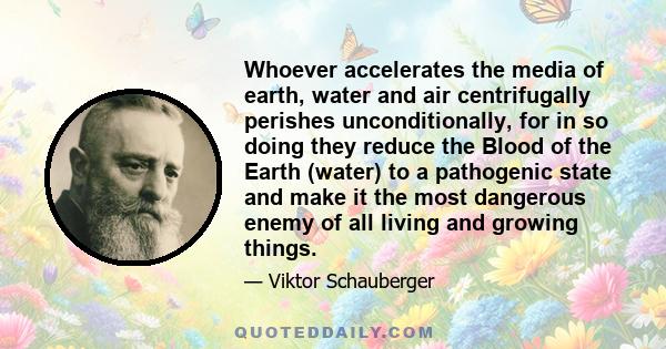 Whoever accelerates the media of earth, water and air centrifugally perishes unconditionally, for in so doing they reduce the Blood of the Earth (water) to a pathogenic state and make it the most dangerous enemy of all