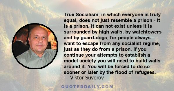 True Socialism, in which everyone is truly equal, does not just resemble a prison - it is a prison. It can not exist unless it is surrounded by high walls, by watchtowers and by guard-dogs, for people always want to