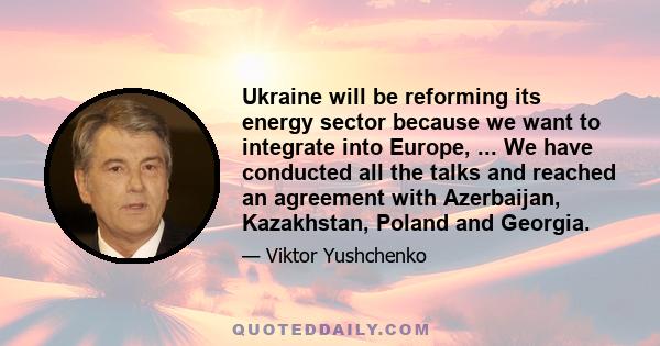 Ukraine will be reforming its energy sector because we want to integrate into Europe, ... We have conducted all the talks and reached an agreement with Azerbaijan, Kazakhstan, Poland and Georgia.