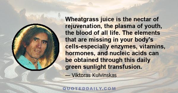 Wheatgrass juice is the nectar of rejuvenation, the plasma of youth, the blood of all life. The elements that are missing in your body's cells-especially enzymes, vitamins, hormones, and nucleic acids can be obtained