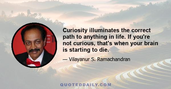 Curiosity illuminates the correct path to anything in life. If you're not curious, that's when your brain is starting to die.