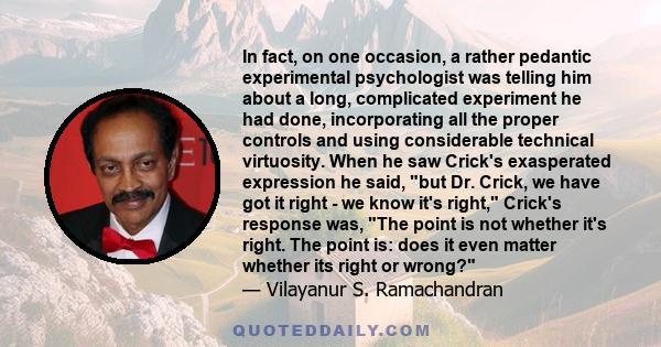 In fact, on one occasion, a rather pedantic experimental psychologist was telling him about a long, complicated experiment he had done, incorporating all the proper controls and using considerable technical virtuosity.