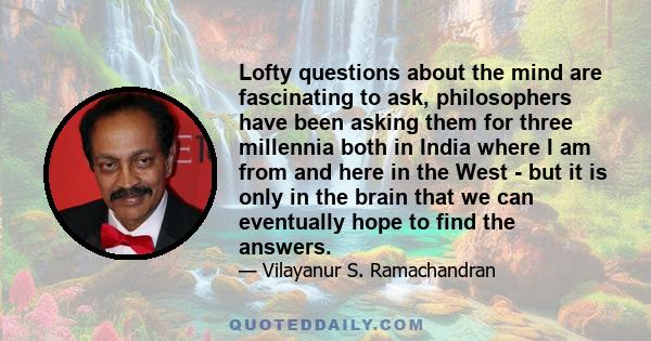 Lofty questions about the mind are fascinating to ask, philosophers have been asking them for three millennia both in India where I am from and here in the West - but it is only in the brain that we can eventually hope