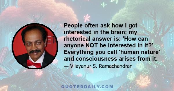 People often ask how I got interested in the brain; my rhetorical answer is: 'How can anyone NOT be interested in it?' Everything you call 'human nature' and consciousness arises from it.