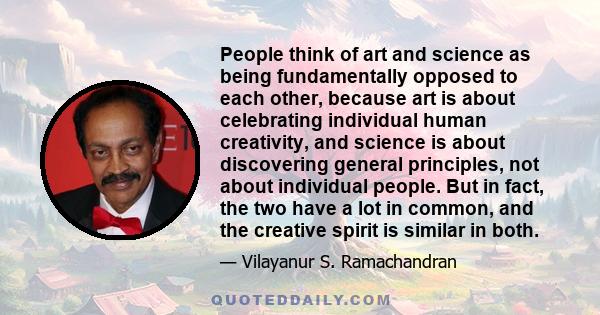 People think of art and science as being fundamentally opposed to each other, because art is about celebrating individual human creativity, and science is about discovering general principles, not about individual