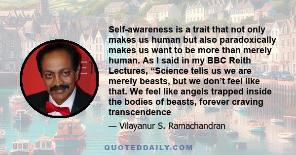 Self-awareness is a trait that not only makes us human but also paradoxically makes us want to be more than merely human. As I said in my BBC Reith Lectures, “Science tells us we are merely beasts, but we don’t feel