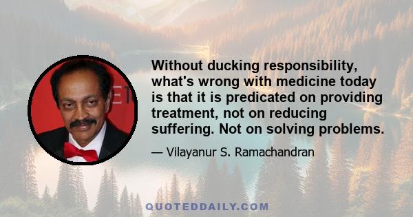 Without ducking responsibility, what's wrong with medicine today is that it is predicated on providing treatment, not on reducing suffering. Not on solving problems.