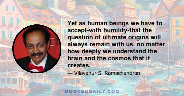 Yet as human beings we have to accept-with humility-that the question of ultimate origins will always remain with us, no matter how deeply we understand the brain and the cosmos that it creates.