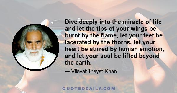 Dive deeply into the miracle of life and let the tips of your wings be burnt by the flame, let your feet be lacerated by the thorns, let your heart be stirred by human emotion, and let your soul be lifted beyond the