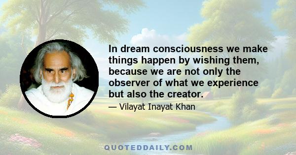 In dream consciousness we make things happen by wishing them, because we are not only the observer of what we experience but also the creator.