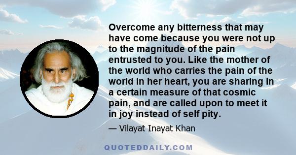 Overcome any bitterness that may have come because you were not up to the magnitude of the pain entrusted to you. Like the mother of the world who carries the pain of the world in her heart, you are sharing in a certain 