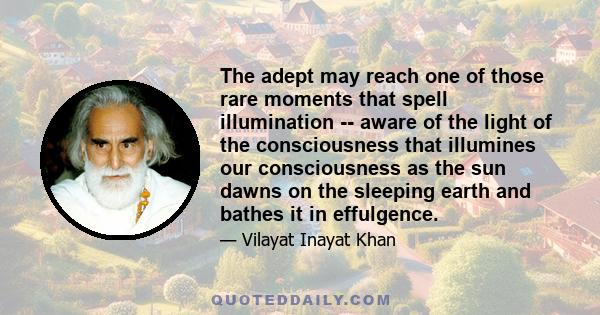 The adept may reach one of those rare moments that spell illumination -- aware of the light of the consciousness that illumines our consciousness as the sun dawns on the sleeping earth and bathes it in effulgence.