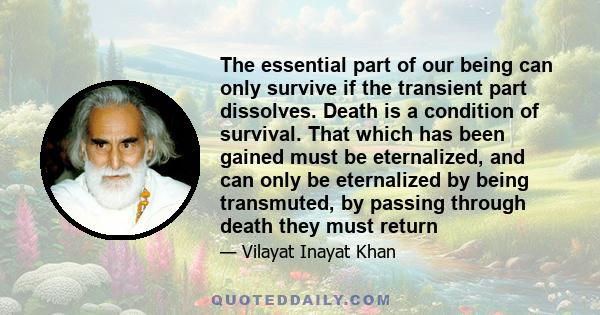 The essential part of our being can only survive if the transient part dissolves. Death is a condition of survival. That which has been gained must be eternalized, and can only be eternalized by being transmuted, by