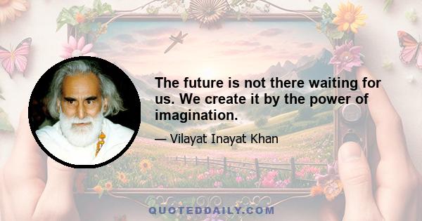 The future is not there waiting for us. We create it by the power of imagination.