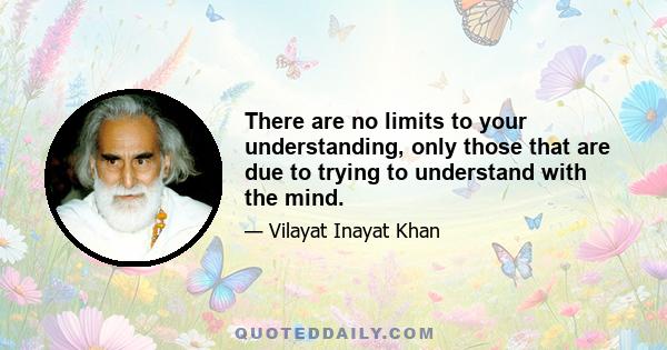 There are no limits to your understanding, only those that are due to trying to understand with the mind.