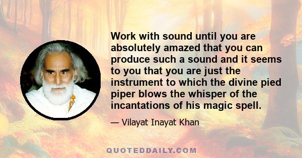 Work with sound until you are absolutely amazed that you can produce such a sound and it seems to you that you are just the instrument to which the divine pied piper blows the whisper of the incantations of his magic