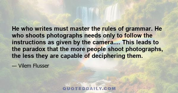 He who writes must master the rules of grammar. He who shoots photographs needs only to follow the instructions as given by the camera.... This leads to the paradox that the more people shoot photographs, the less they