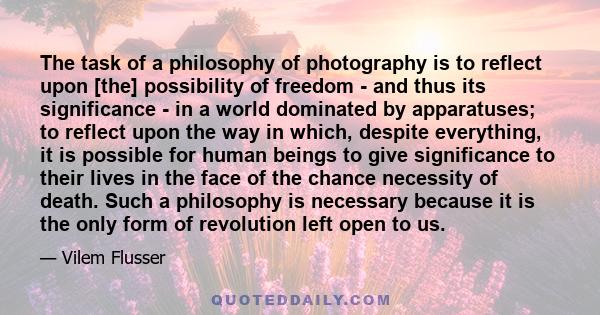 The task of a philosophy of photography is to reflect upon [the] possibility of freedom - and thus its significance - in a world dominated by apparatuses; to reflect upon the way in which, despite everything, it is