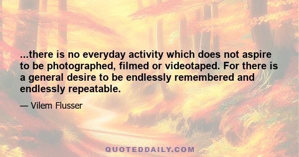 ...there is no everyday activity which does not aspire to be photographed, filmed or videotaped. For there is a general desire to be endlessly remembered and endlessly repeatable.