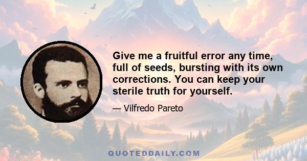 Give me a fruitful error any time, full of seeds, bursting with its own corrections. You can keep your sterile truth for yourself.