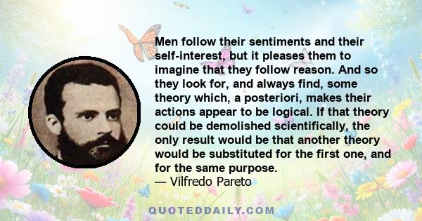 Men follow their sentiments and their self-interest, but it pleases them to imagine that they follow reason. And so they look for, and always find, some theory which, a posteriori, makes their actions appear to be