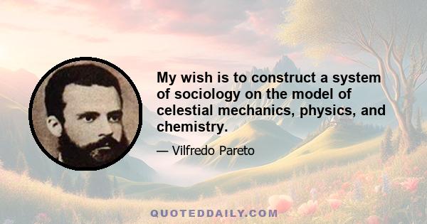 My wish is to construct a system of sociology on the model of celestial mechanics, physics, and chemistry.