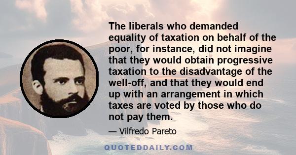 The liberals who demanded equality of taxation on behalf of the poor, for instance, did not imagine that they would obtain progressive taxation to the disadvantage of the well-off, and that they would end up with an