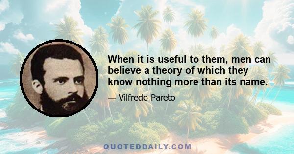 When it is useful to them, men can believe a theory of which they know nothing more than its name.