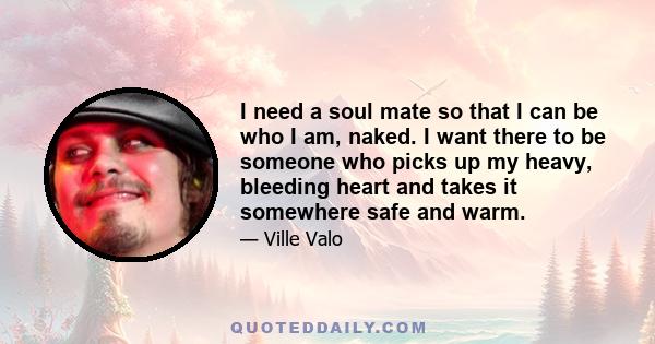 I need a soul mate so that I can be who I am, naked. I want there to be someone who picks up my heavy, bleeding heart and takes it somewhere safe and warm.