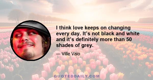 I think love keeps on changing every day. It’s not black and white and it’s definitely more than 50 shades of grey.