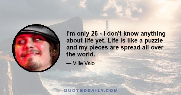 I'm only 26 - I don't know anything about life yet. Life is like a puzzle and my pieces are spread all over the world.