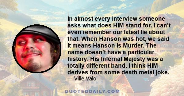 In almost every interview someone asks what does HIM stand for. I can't even remember our latest lie about that. When Hanson was hot, we said it means Hanson Is Murder. The name doesn't have a particular history. His