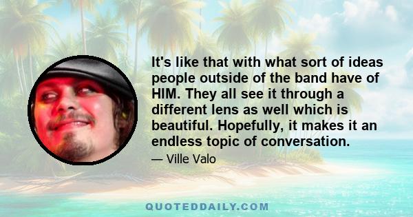 It's like that with what sort of ideas people outside of the band have of HIM. They all see it through a different lens as well which is beautiful. Hopefully, it makes it an endless topic of conversation.