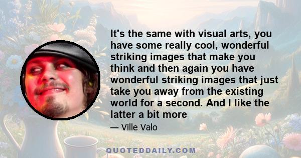 It's the same with visual arts, you have some really cool, wonderful striking images that make you think and then again you have wonderful striking images that just take you away from the existing world for a second.