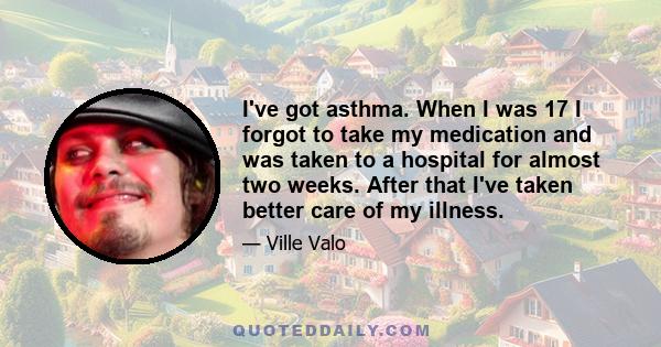 I've got asthma. When I was 17 I forgot to take my medication and was taken to a hospital for almost two weeks. After that I've taken better care of my illness.