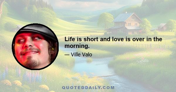 Life is short and love is over in the morning.