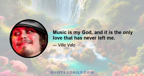 Music is my God, and it is the only love that has never left me.