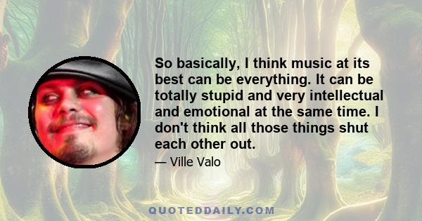 So basically, I think music at its best can be everything. It can be totally stupid and very intellectual and emotional at the same time. I don't think all those things shut each other out.