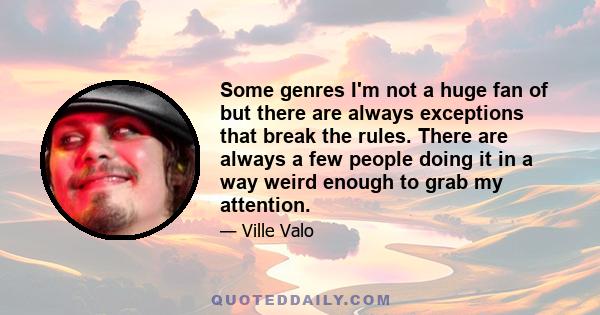 Some genres I'm not a huge fan of but there are always exceptions that break the rules. There are always a few people doing it in a way weird enough to grab my attention.