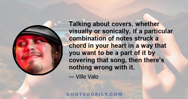 Talking about covers, whether visually or sonically, if a particular combination of notes struck a chord in your heart in a way that you want to be a part of it by covering that song, then there's nothing wrong with it.